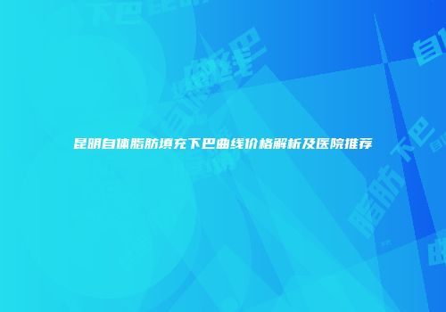 昆明自体脂肪填充下巴曲线价格解析及医院推荐