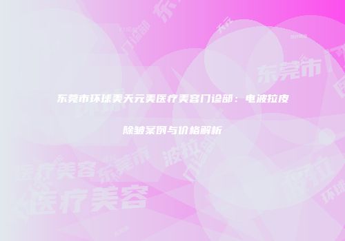 东莞市环球美天元美医疗美容门诊部：电波拉皮除皱案例与价格解析
