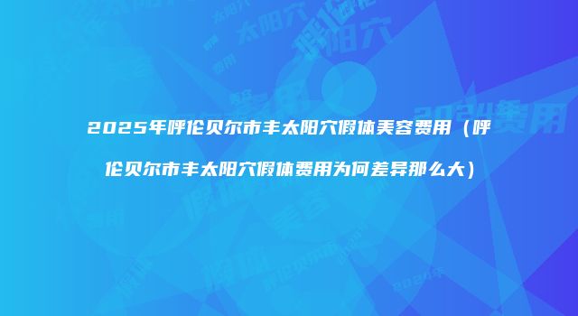 2025年呼伦贝尔市丰太阳穴假体美容费用（呼伦贝尔市丰太阳穴假体费用为何差异那么大）