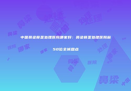 中国鼻梁骨歪处理医院哪家好：鼻梁骨歪处理医院前50位全城盘点
