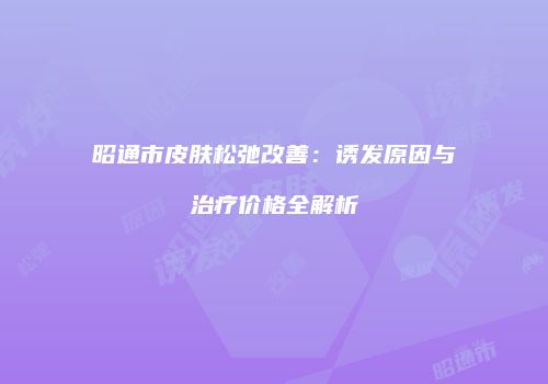 昭通市皮肤松弛改善：诱发原因与治疗价格全解析