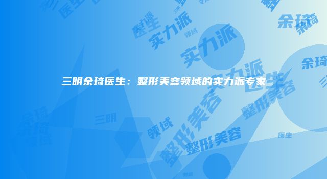 三明余琦医生：整形美容领域的实力派专家