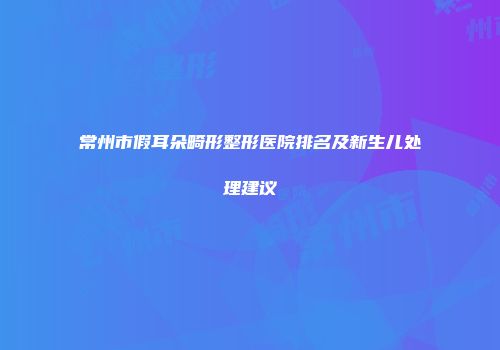 常州市假耳朵畸形整形医院排名及新生儿处理建议