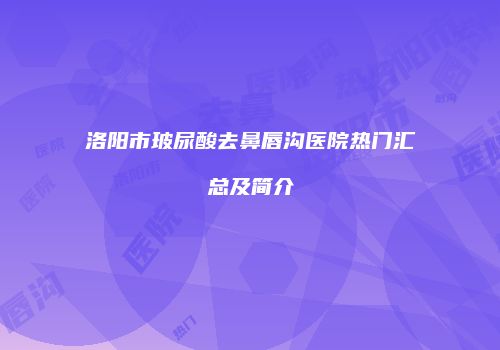 洛阳市玻尿酸去鼻唇沟医院热门汇总及简介