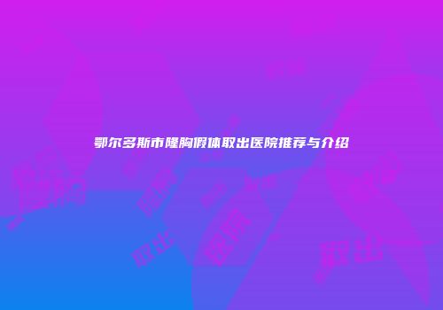 鄂尔多斯市隆胸假体取出医院推荐与介绍