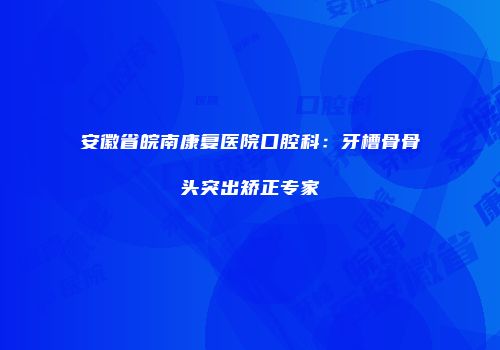 安徽省皖南康复医院口腔科：牙槽骨骨头突出矫正专家