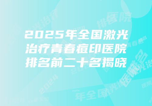 2025年全国激光治疗青春痘印医院排名前二十名揭晓