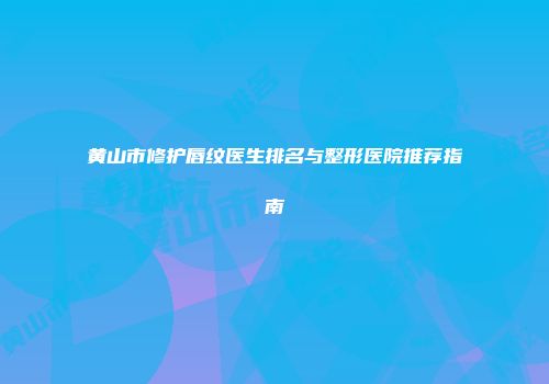 黄山市修护唇纹医生排名与整形医院推荐指南