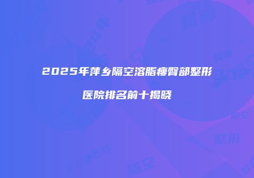 2025年萍乡隔空溶脂瘦臀部整形医院排名前十揭晓