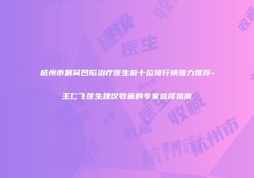杭州市眼窝凹陷治疗医生前十位排行榜强力推荐-王仁飞医生建议收藏的专家选择指南
