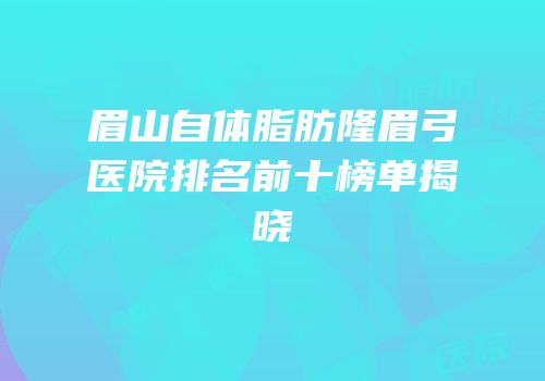 眉山自体脂肪隆眉弓医院排名前十榜单揭晓