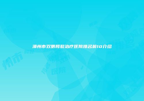 漳州市双侧腭裂治疗医院排名前10介绍