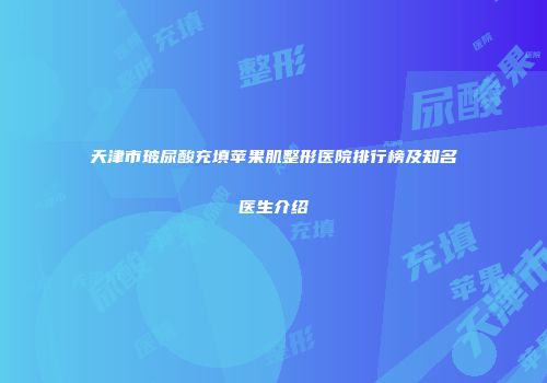 天津市玻尿酸充填苹果肌整形医院排行榜及知名医生介绍