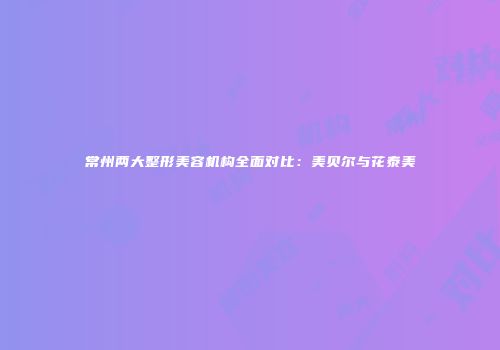 常州两大整形美容机构全面对比：美贝尔与花泰美