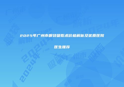2025年广州市眼袋吸脂术价格解析及优质医院医生推荐