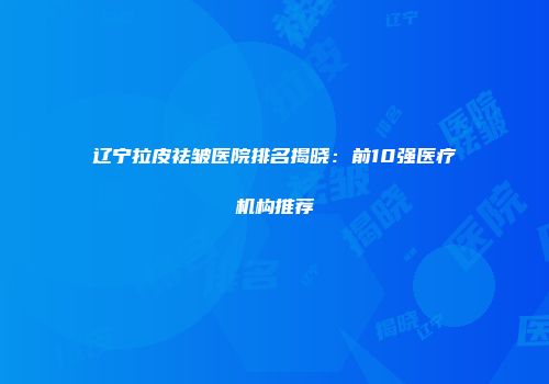 辽宁拉皮祛皱医院排名揭晓：前10强医疗机构推荐