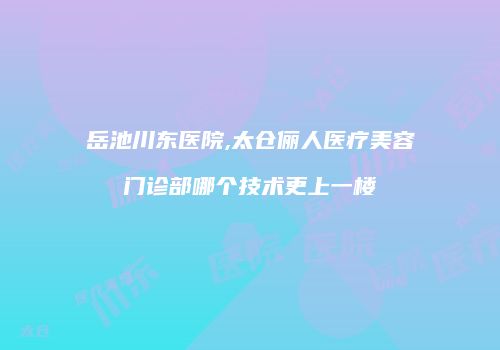 岳池川东医院,太仓俪人医疗美容门诊部哪个技术更上一楼