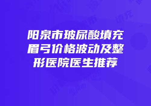 阳泉市玻尿酸填充眉弓价格波动及整形医院医生推荐