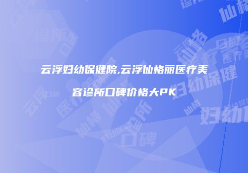 云浮妇幼保健院,云浮仙格丽医疗美容诊所口碑价格大PK