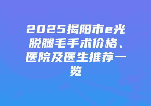 2025揭阳市e光脱腿毛手术价格、医院及医生推荐一览