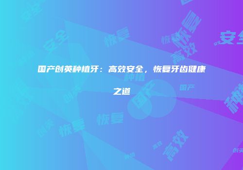 国产创英种植牙：高效安全，恢复牙齿健康之道