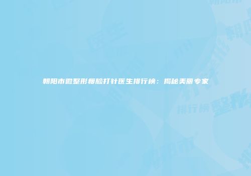朝阳市微整形瘦脸打针医生排行榜：揭秘美丽专家