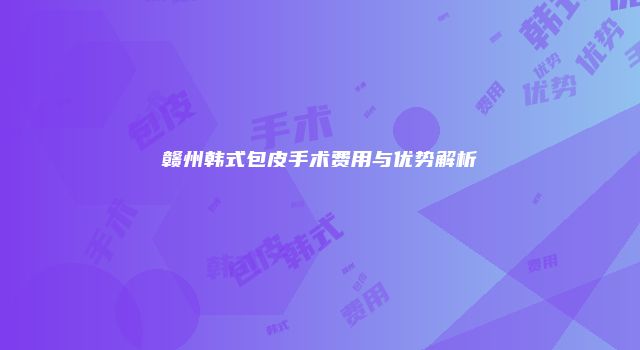 赣州韩式包皮手术费用与优势解析