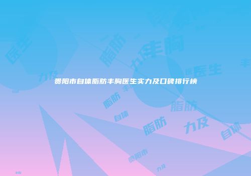 贵阳市自体脂肪丰胸医生实力及口碑排行榜