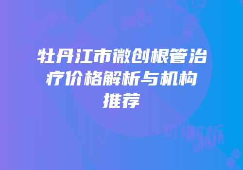 牡丹江市微创根管治疗价格解析与机构推荐