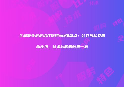 全国额头痘痘治疗医院50强盘点：公立与私立机构比拼，技术与服务特色一览