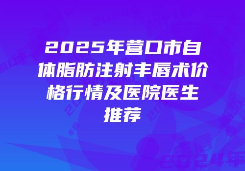 2025年营口市自体脂肪注射丰唇术价格行情及医院医生推荐