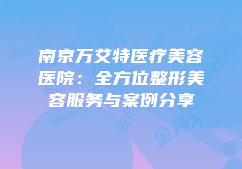 南京万艾特医疗美容医院：全方位整形美容服务与案例分享