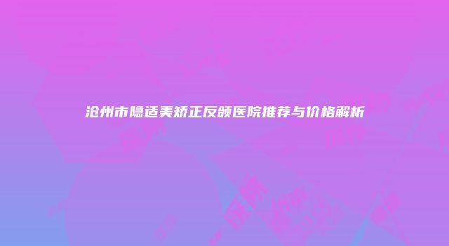沧州市隐适美矫正反颌医院推荐与价格解析