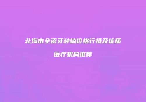北海市全瓷牙种植价格行情及优质医疗机构推荐