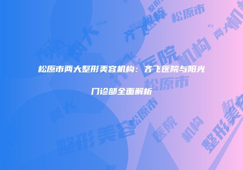 松原市两大整形美容机构：齐飞医院与阳光门诊部全面解析