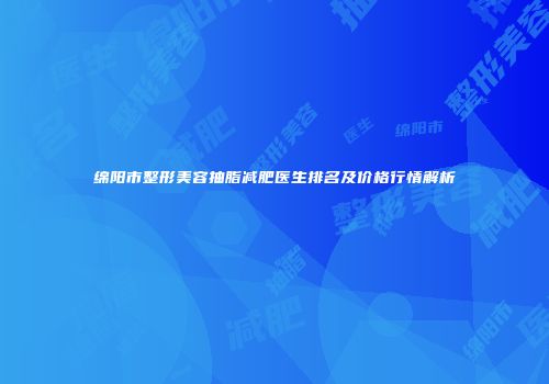 绵阳市整形美容抽脂减肥医生排名及价格行情解析