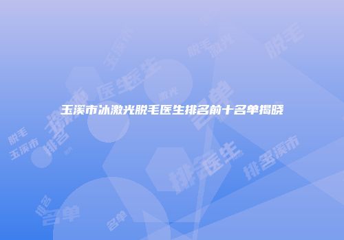 玉溪市冰激光脱毛医生排名前十名单揭晓