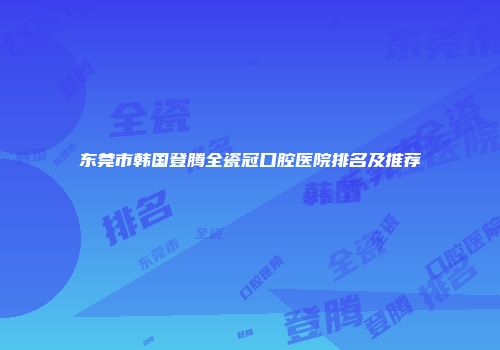 东莞市韩国登腾全瓷冠口腔医院排名及推荐
