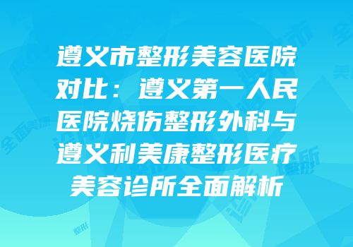 遵义市整形美容医院对比：遵义第一人民医院烧伤整形外科与遵义利美康整形医疗美容诊所全面解析