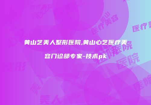 黄山艺美人整形医院,黄山心艺医疗美容门诊部专家-技术pk