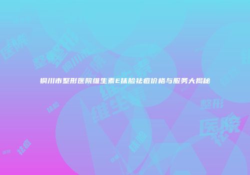 铜川市整形医院维生素E抹脸祛痘价格与服务大揭秘