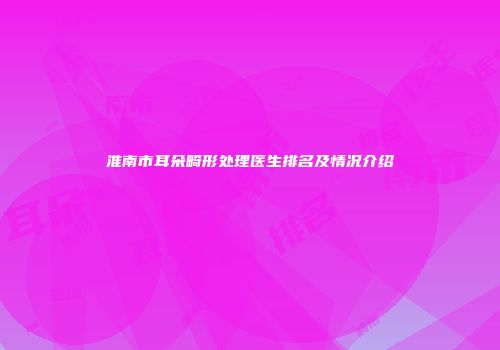 淮南市耳朵畸形处理医生排名及情况介绍