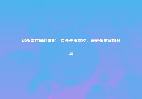 温州皇佳国际整形：专业去木偶纹，美丽蜕变案例分享