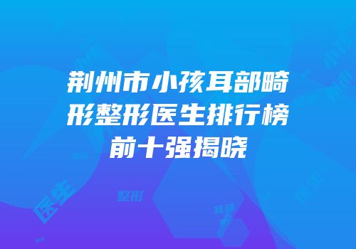 荆州市小孩耳部畸形整形医生排行榜前十强揭晓
