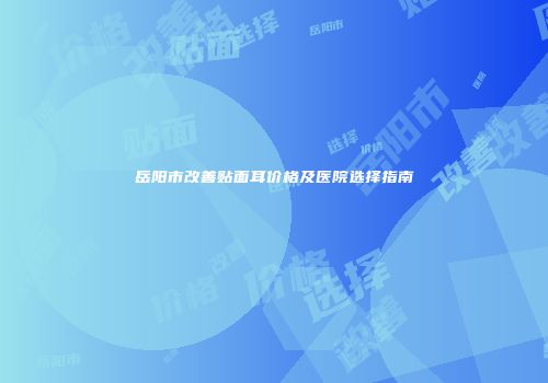 岳阳市改善贴面耳价格及医院选择指南