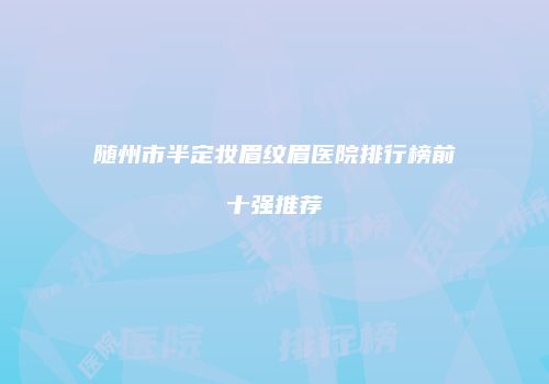 随州市半定妆眉纹眉医院排行榜前十强推荐