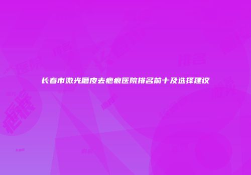 长春市激光磨皮去疤痕医院排名前十及选择建议