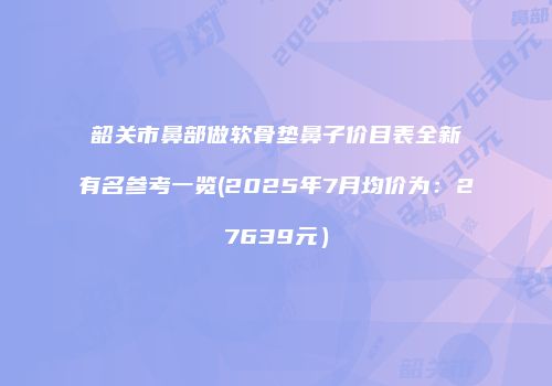 韶关市鼻部做软骨垫鼻子价目表全新有名参考一览(2025年7月均价为：27639元）
