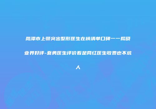 鹰潭市上颚突出整形医生在榜清单口碑一一揭晓业界好评-夏勇医生评价看是网红医生收费也不坑人