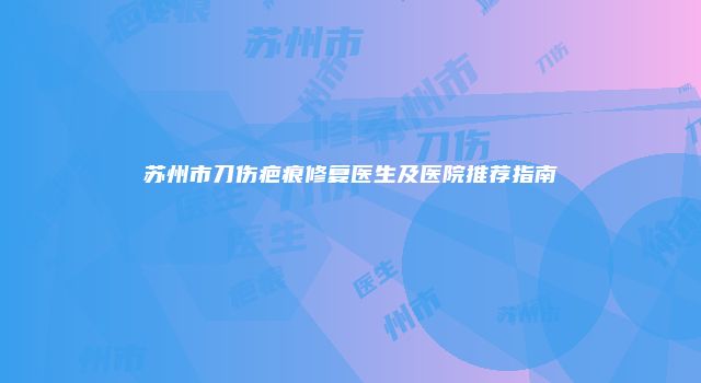 苏州市刀伤疤痕修复医生及医院推荐指南